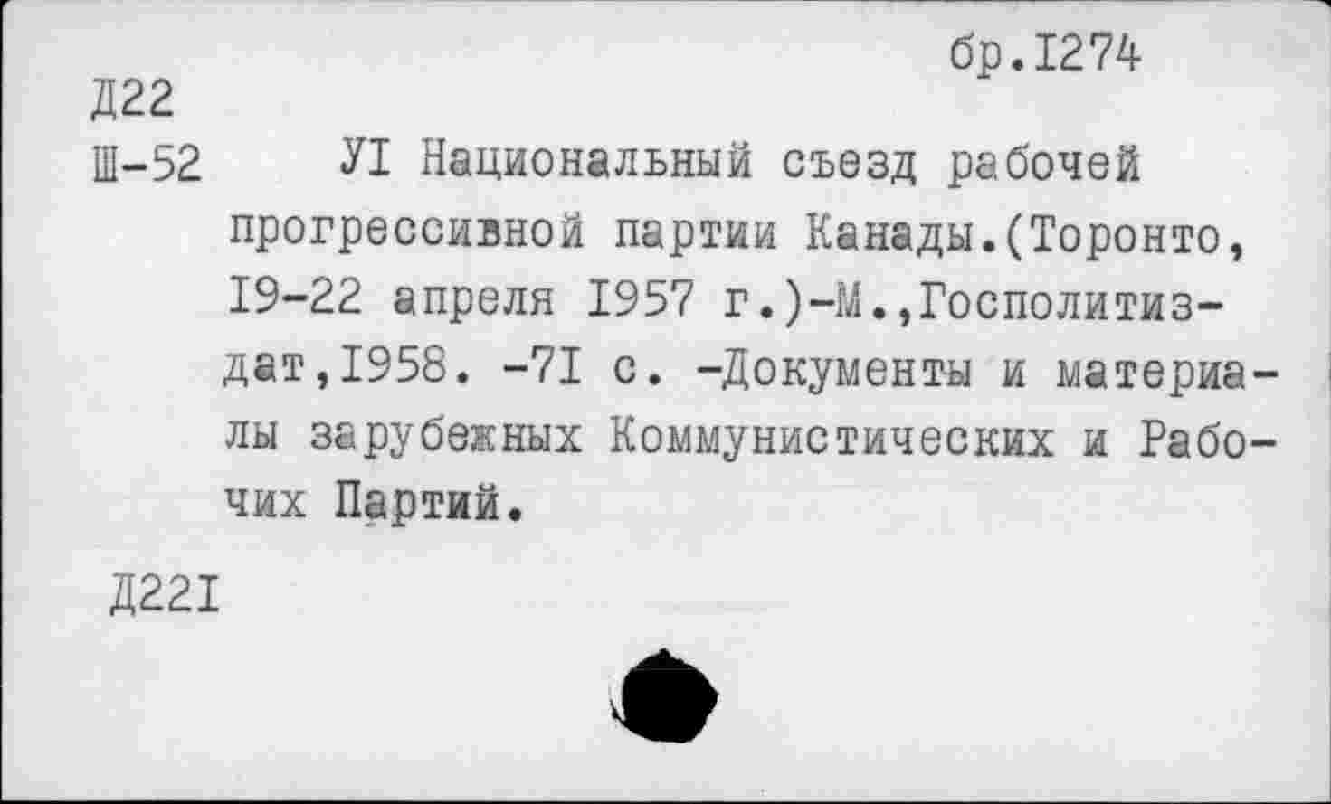 ﻿бр.1274
Д22
Ш-52 Л Национальный съезд рабочей прогрессивной партии Канады.(Торонто, 19-22 апреля 1957 г.)-М.,Госполитиз-дат,1958. -71 с. -Документы и материа лы зарубежных Коммунистических и Рабо чих Партий.
Д221